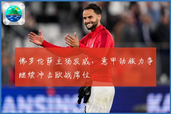 佛罗伦萨主场发威，意甲劲旅力争继续冲击欧战席位