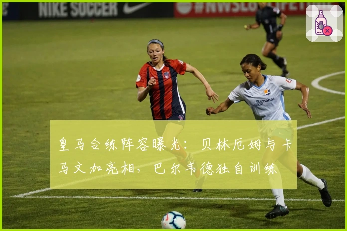 皇马合练阵容曝光：贝林厄姆与卡马文加亮相，巴尔韦德独自训练