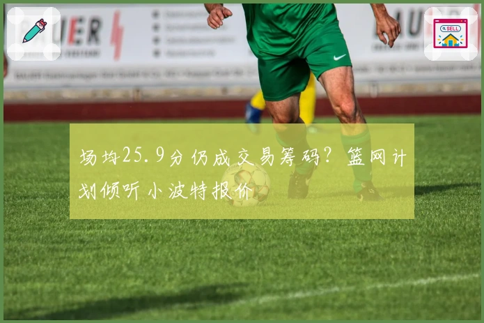 场均25.9分仍成交易筹码？篮网计划倾听小波特报价