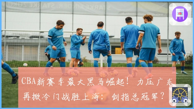 CBA新赛季最大黑马崛起！力压广东再掀冷门战胜上海：剑指总冠军？