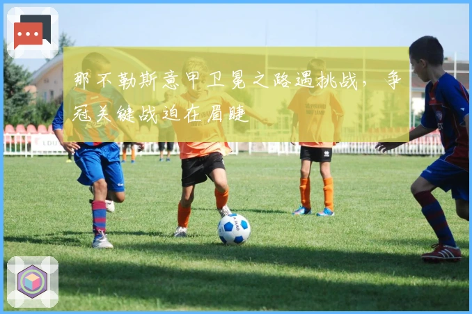 那不勒斯意甲卫冕之路遇挑战，争冠关键战迫在眉睫