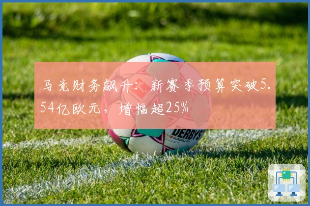马竞财务飙升：新赛季预算突破5.54亿欧元，增幅超25%