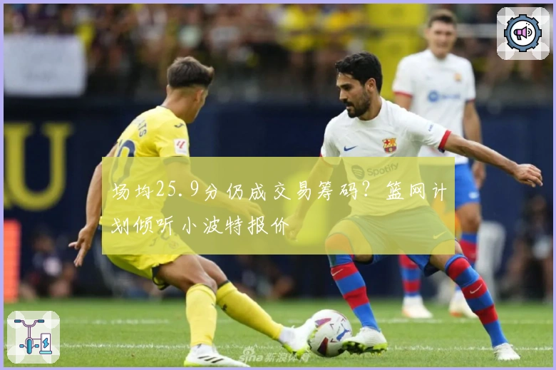 场均25.9分仍成交易筹码？篮网计划倾听小波特报价