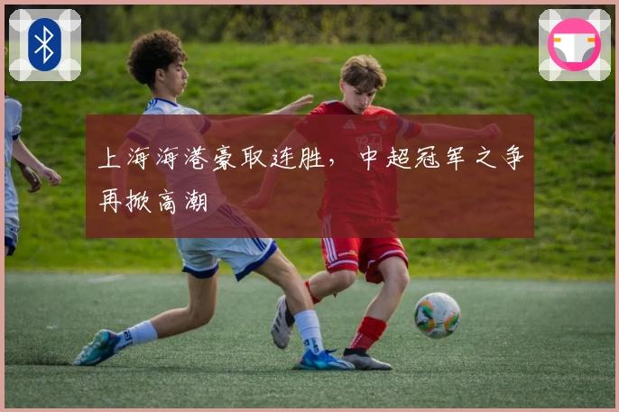 上海海港豪取连胜，中超冠军之争再掀高潮