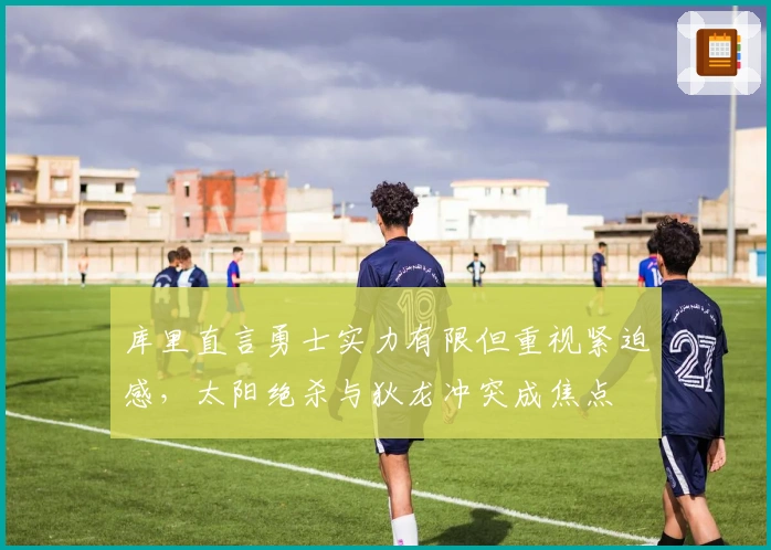 库里直言勇士实力有限但重视紧迫感，太阳绝杀与狄龙冲突成焦点