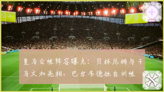 皇马合练阵容曝光：贝林厄姆与卡马文加亮相，巴尔韦德独自训练