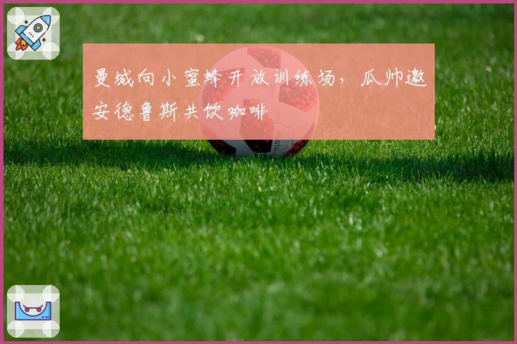 曼城向小蜜蜂开放训练场，瓜帅邀安德鲁斯共饮咖啡